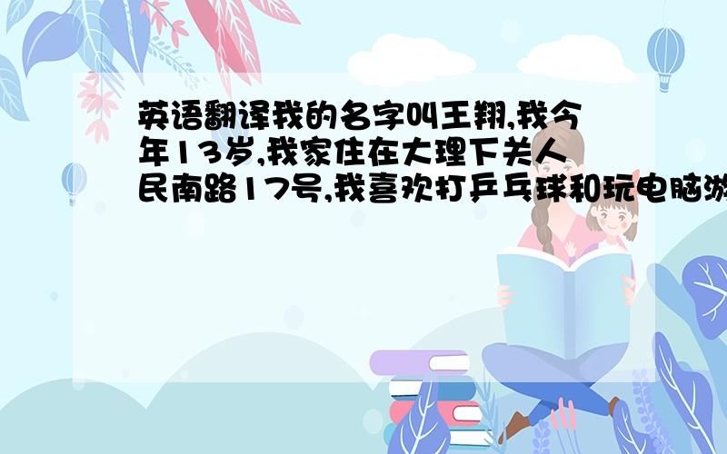 英语翻译我的名字叫王翔,我今年13岁,我家住在大理下关人民南路17号,我喜欢打乒乓球和玩电脑游戏.大家看看有什么不够帮我加一点.