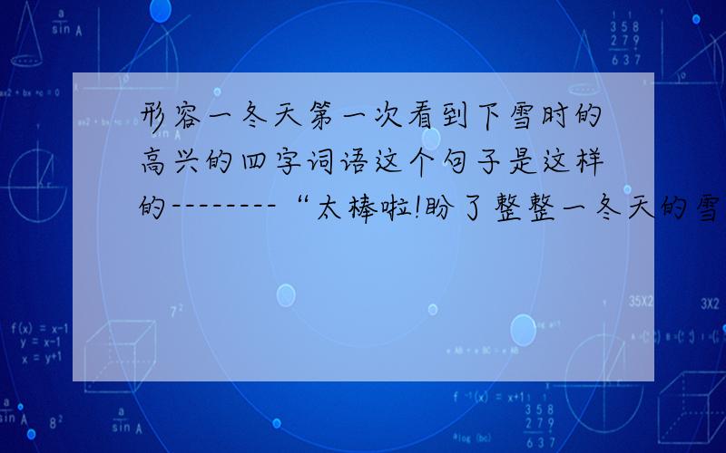 形容一冬天第一次看到下雪时的高兴的四字词语这个句子是这样的--------“太棒啦!盼了整整一冬天的雪终于下啦!”我看着窗外白茫茫的一片,忍不住惊喜地叫着.虽然昨晚我已经知道下起了雪,