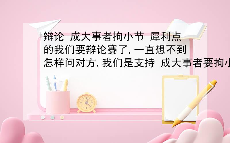 辩论 成大事者拘小节 犀利点的我们要辩论赛了,一直想不到怎样问对方,我们是支持 成大事者要拘小节的