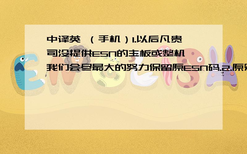 中译英 （手机）1.以后凡贵司没提供ESN的主板或整机,我们会尽最大的努力保留原ESN码.2.原则上,不开机之机或主板,我厂不负责ESN码的重抄或其他的做法.3.本次我司提供给贵司1150个ESN码,如果