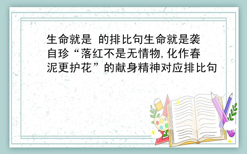 生命就是 的排比句生命就是袭自珍“落红不是无情物,化作春泥更护花”的献身精神对应排比句