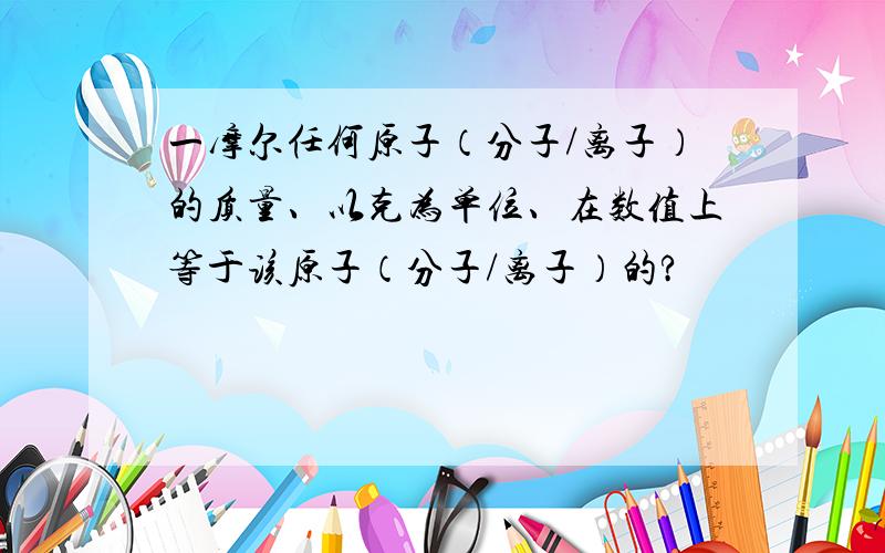 一摩尔任何原子（分子/离子）的质量、以克为单位、在数值上等于该原子（分子/离子）的?