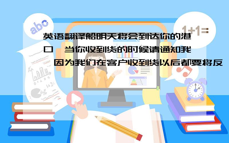 英语翻译船明天将会到达你的港口,当你收到货的时候请通知我,因为我们在客户收到货以后都要将反馈信息反映给公司上级部门.机器的就别翻译了,别浑水摸鱼啊~