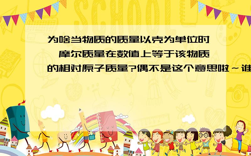 为啥当物质的质量以克为单位时,摩尔质量在数值上等于该物质的相对原子质量?偶不是这个意思啦～谁能解释一下为啥当物质的质量以克为单位时，摩尔质量在数值上等于该物质的相对原子