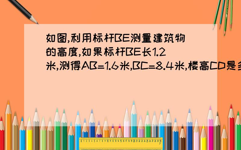 如图,利用标杆BE测量建筑物的高度,如果标杆BE长1.2米,测得AB=1.6米,BC=8.4米,楼高CD是多少?