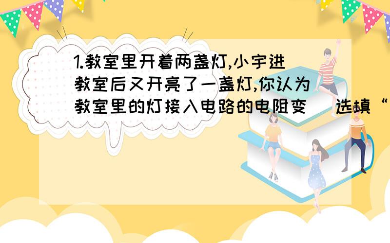 1.教室里开着两盏灯,小宇进教室后又开亮了一盏灯,你认为教室里的灯接入电路的电阻变 （选填“大”或“小”）,干路上的电流变 （选填“大”或“小”）.2..一位同学用如图所示的电路研