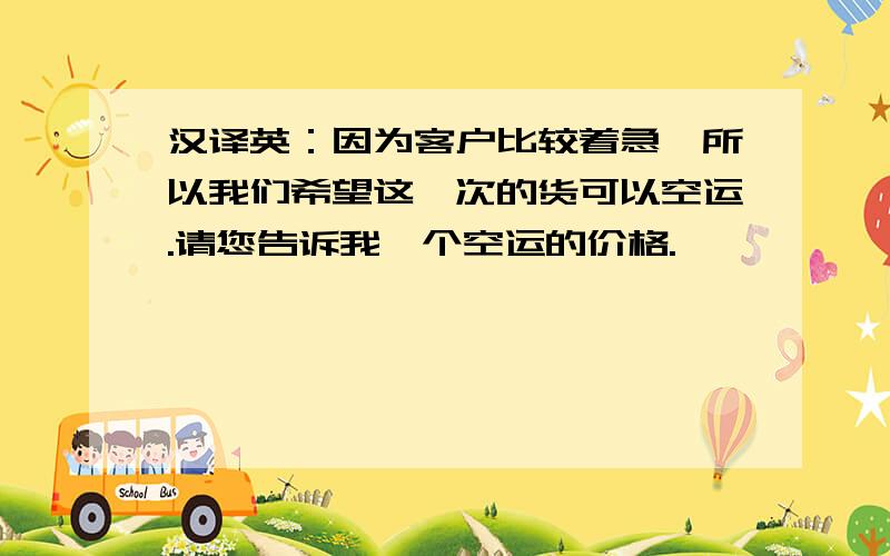 汉译英：因为客户比较着急,所以我们希望这一次的货可以空运.请您告诉我一个空运的价格.