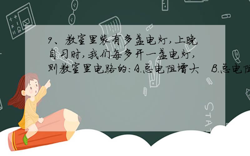 9、教室里装有多盏电灯,上晚自习时,我们每多开一盏电灯,则教室里电路的：A．总电阻增大   B．总电阻减小   C．总电压增大    D．总电流减小