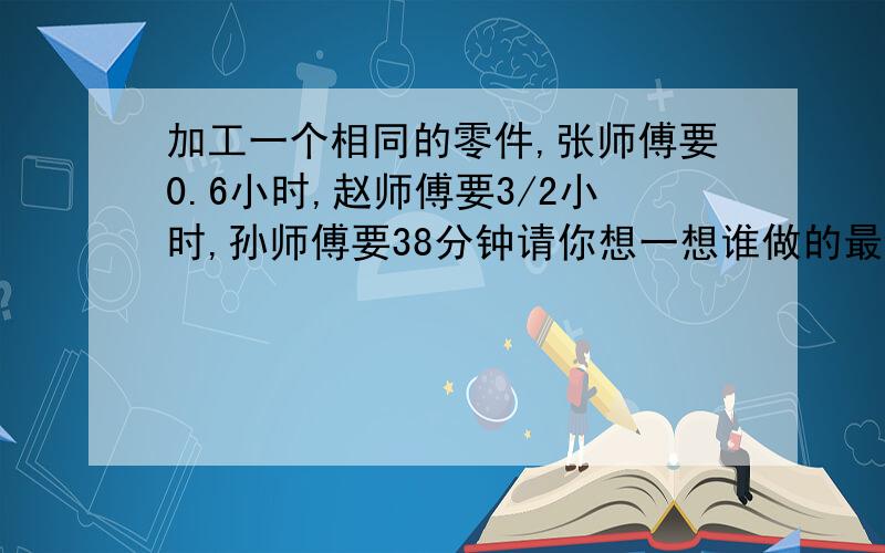 加工一个相同的零件,张师傅要0.6小时,赵师傅要3/2小时,孙师傅要38分钟请你想一想谁做的最快?