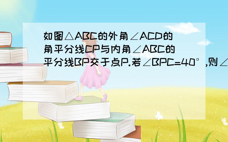 如图△ABC的外角∠ACD的角平分线CP与内角∠ABC的平分线BP交于点P.若∠BPC=40°,则∠CAP等于多少度/