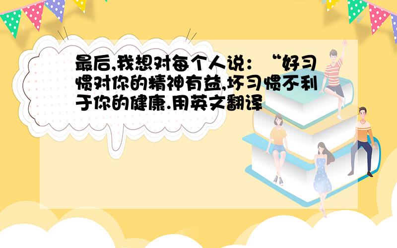 最后,我想对每个人说：“好习惯对你的精神有益,坏习惯不利于你的健康.用英文翻译