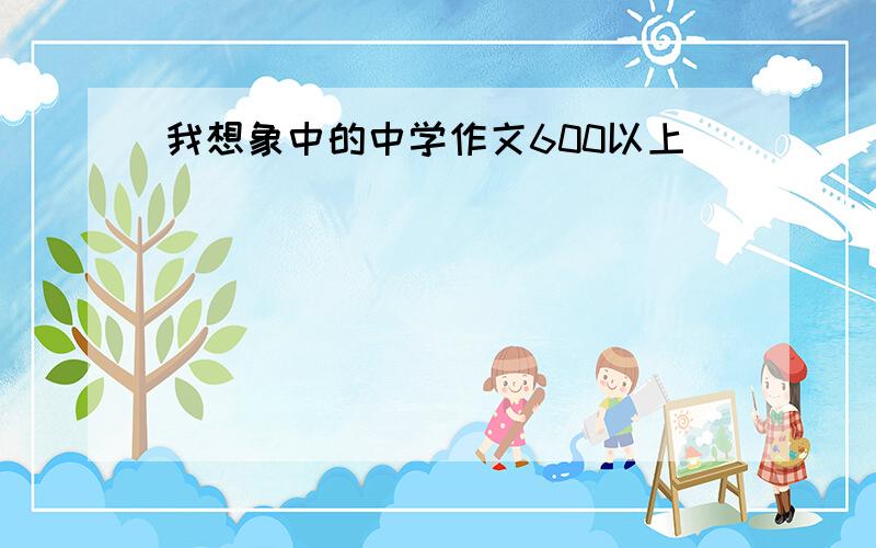 我想象中的中学作文600以上