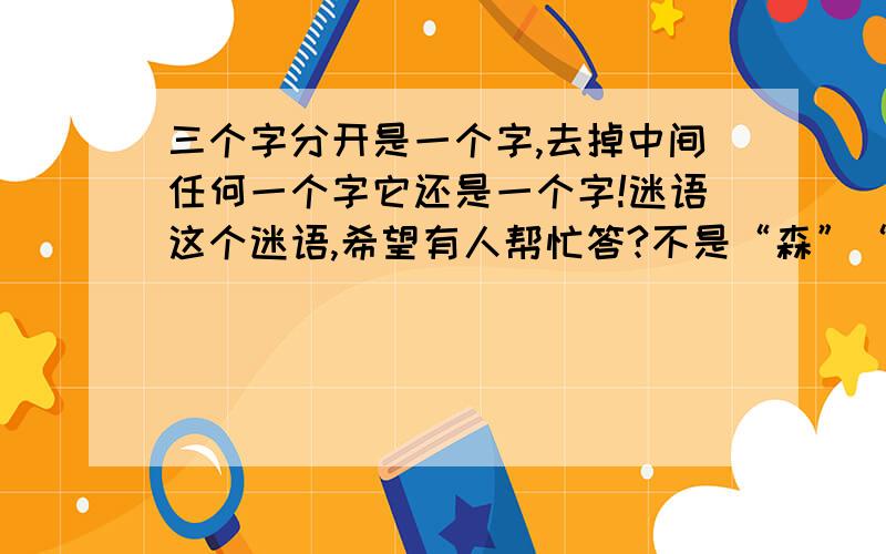 三个字分开是一个字,去掉中间任何一个字它还是一个字!迷语这个迷语,希望有人帮忙答?不是“森”“鑫”“焱”“淼”“三”补充：三个不同的字,组合起来是一个字,去掉中间任何一个字,它