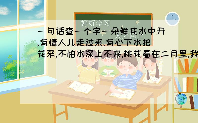 一句话查一个字一朵鲜花水中开,有情人儿走过来,有心下水把花采,不怕水深上不来,桃花看在二月里,我的朋友就是你,只想偷偷看着你,一 眼就会爱上你