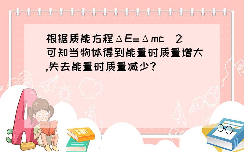 根据质能方程ΔE=Δmc^2可知当物体得到能量时质量增大,失去能量时质量减少?