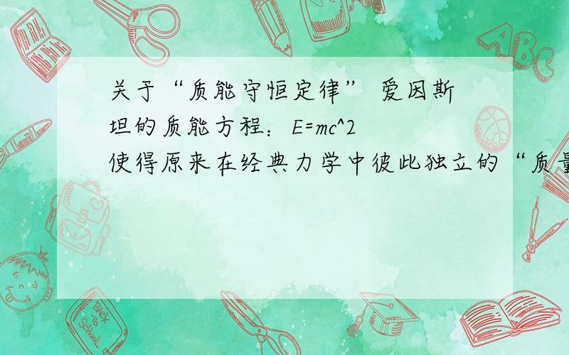 关于“质能守恒定律” 爱因斯坦的质能方程：E=mc^2 使得原来在经典力学中彼此独立的“质量守恒定律”和“能量守恒定律”结合起来,成了统一的“质能守恒定律”,它充分反映了物质和运动