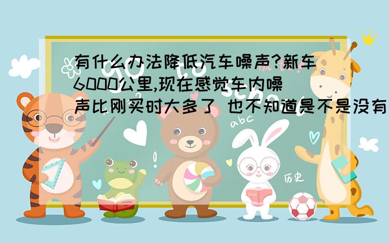 有什么办法降低汽车噪声?新车6000公里,现在感觉车内噪声比刚买时大多了 也不知道是不是没有拉高速的原因.请问有什么办法解决吗,还是比较喜欢车内安静的感觉.