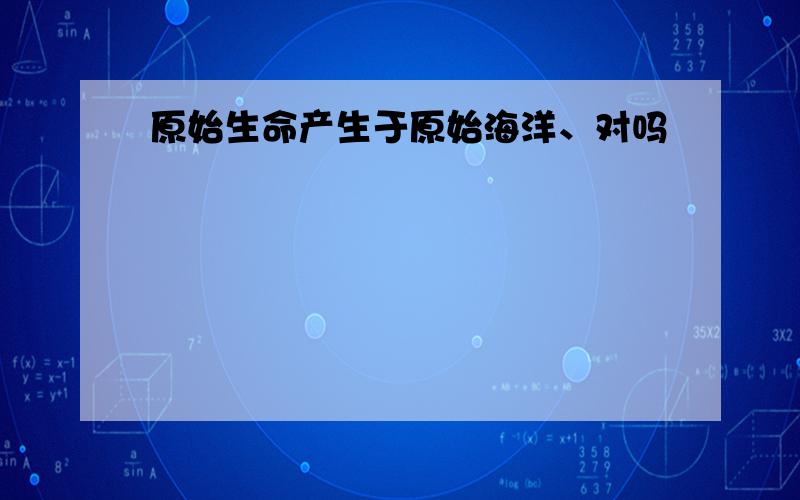 原始生命产生于原始海洋、对吗