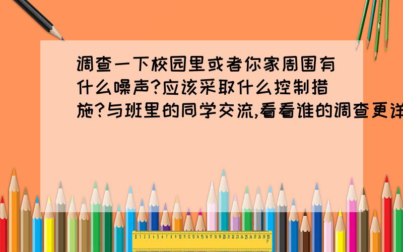 调查一下校园里或者你家周围有什么噪声?应该采取什么控制措施?与班里的同学交流,看看谁的调查更详细采取的措施更好