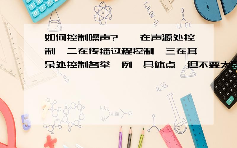 如何控制噪声?一,在声源处控制,二在传播过程控制,三在耳朵处控制各举一例,具体点,但不要太罗嗦.