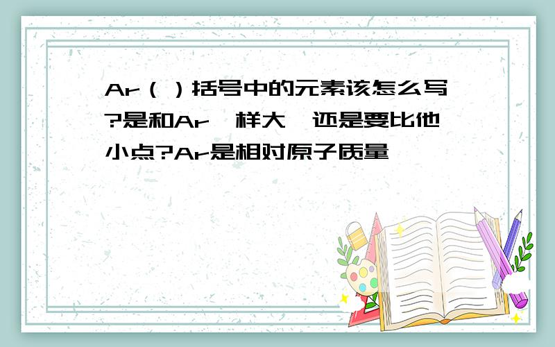 Ar（）括号中的元素该怎么写?是和Ar一样大,还是要比他小点?Ar是相对原子质量