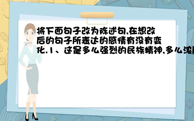 将下面句子改为陈述句,在想改后的句子所表达的感情有没有变化.1、这是多么强烈的民族精神,多么浓厚的爱国情意啊!2、还有什么别的话比这句最简单的话更能表达我此时的全部的感情呢?