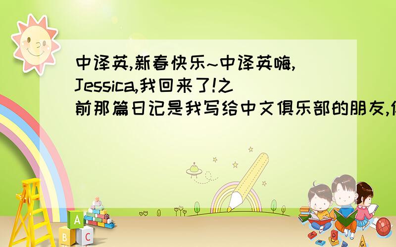 中译英,新春快乐~中译英嗨,Jessica,我回来了!之前那篇日记是我写给中文俱乐部的朋友,你肯定是误会我的意思.我的朋友替我回复了你,因为他不懂英文,希望你见谅.我想说认识你们我很高兴,我