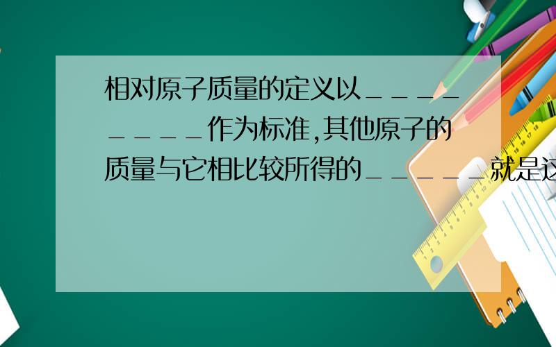 相对原子质量的定义以________作为标准,其他原子的质量与它相比较所得的_____就是这种原子的相对原子质量