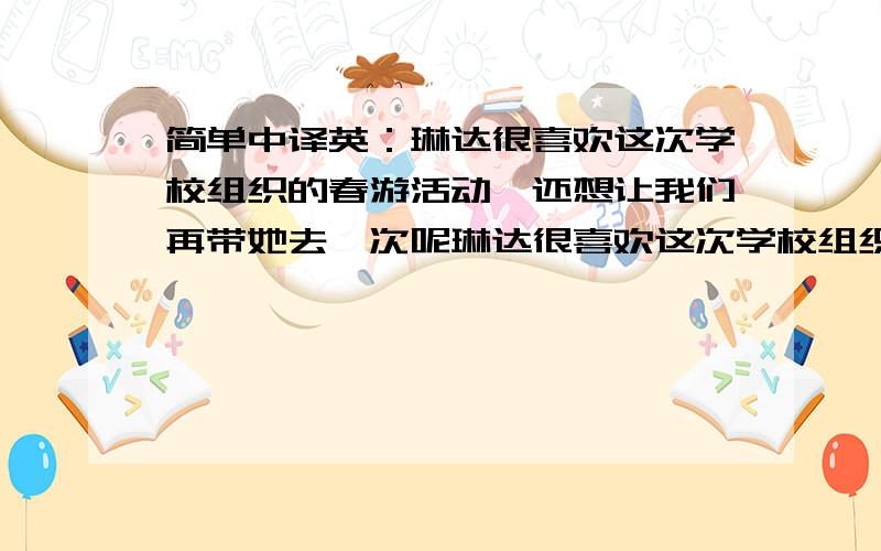 简单中译英：琳达很喜欢这次学校组织的春游活动,还想让我们再带她去一次呢琳达很喜欢这次学校组织的春游活动,还想让我们再带她去玩一次呢