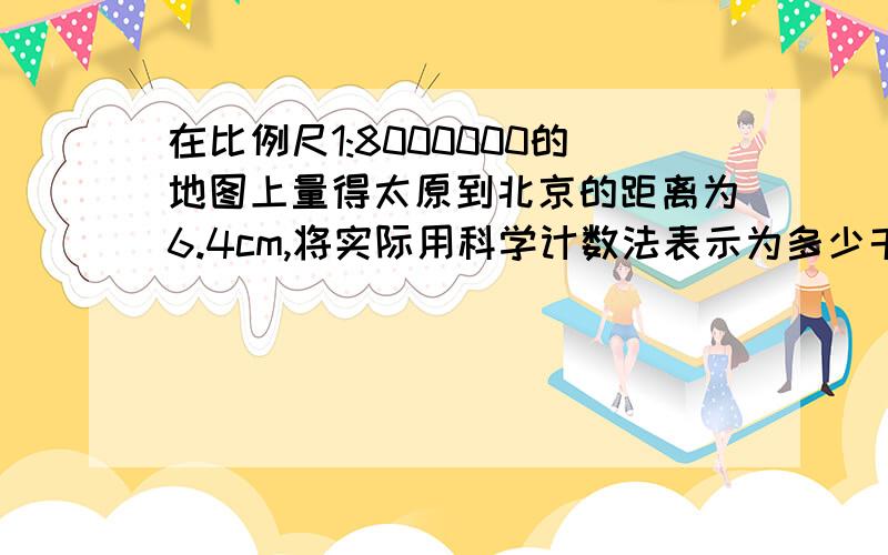 在比例尺1:8000000的地图上量得太原到北京的距离为6.4cm,将实际用科学计数法表示为多少千米?