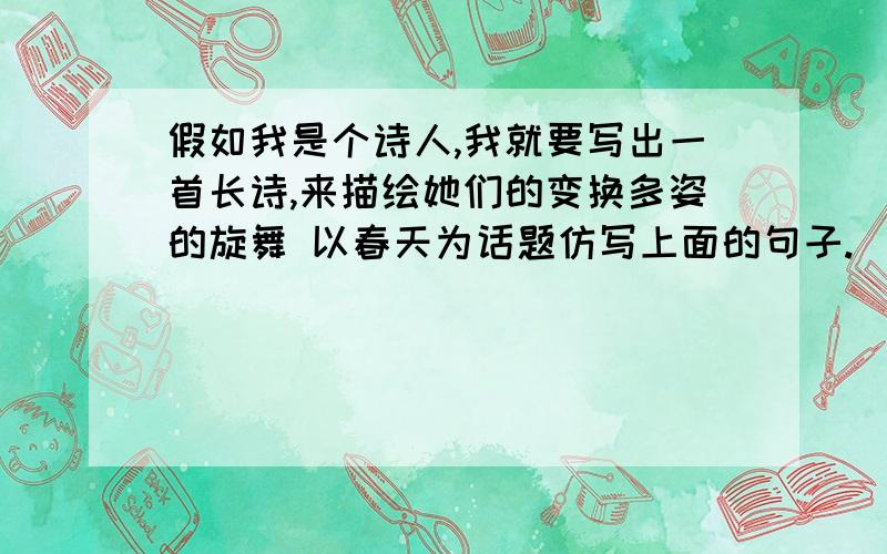 假如我是个诗人,我就要写出一首长诗,来描绘她们的变换多姿的旋舞 以春天为话题仿写上面的句子.