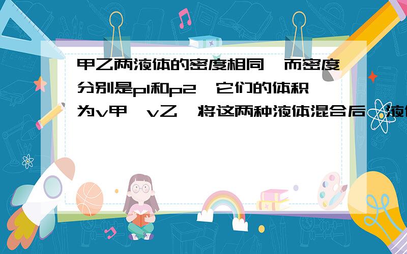 甲乙两液体的密度相同,而密度分别是p1和p2,它们的体积为v甲,v乙,将这两种液体混合后,液体总体积不变混合后液体的密度为