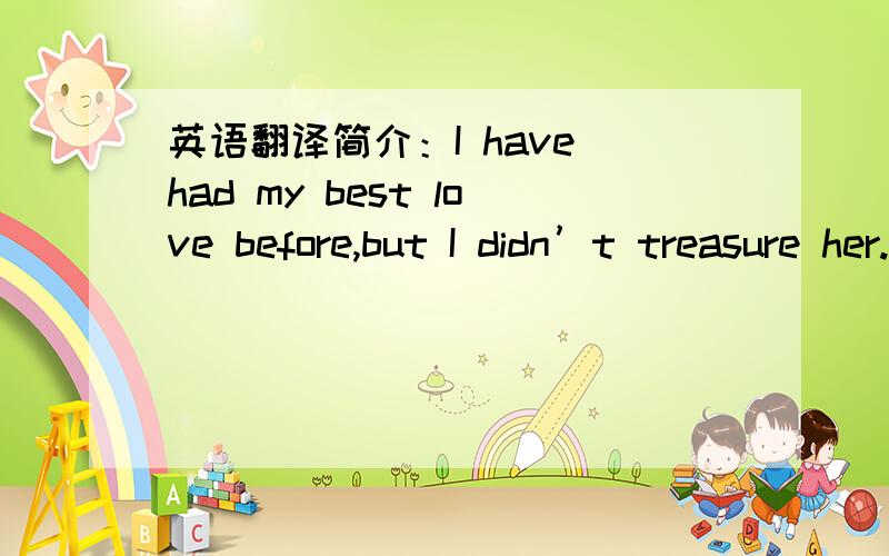 英语翻译简介：I have had my best love before,but I didn’t treasure her.When I lost her,I fell regretful.It is the most painful matter in this world.If God can give me another chance,I will say 3 words to her --- I love you.If you have to giv