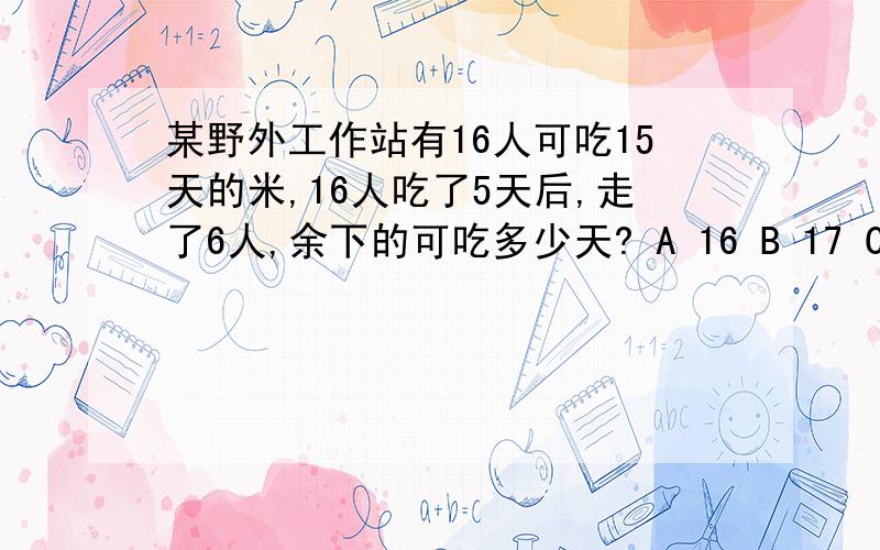 某野外工作站有16人可吃15天的米,16人吃了5天后,走了6人,余下的可吃多少天? A 16 B 17 C 18 D 20我是弄不明白答案为么是18天 估计它答案错了 认为是16天的肯定一下