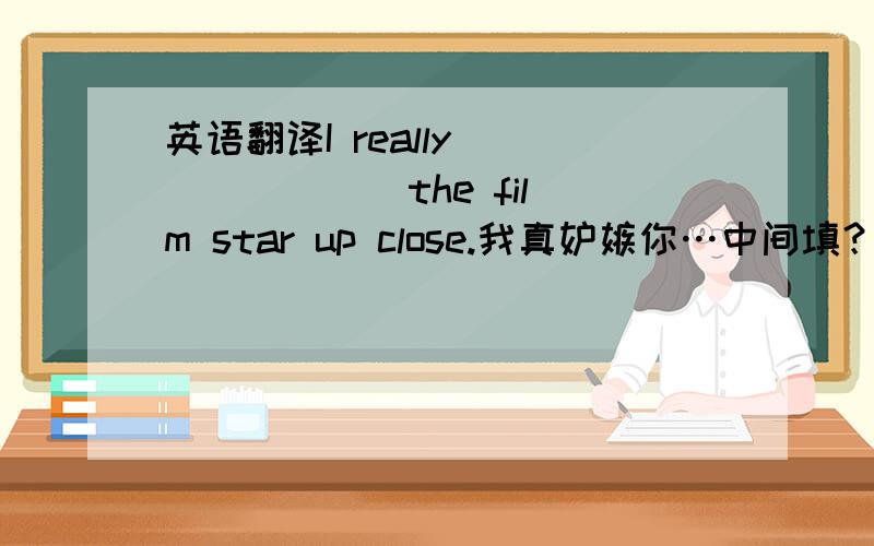 英语翻译I really __ __ __the film star up close.我真妒嫉你…中间填？