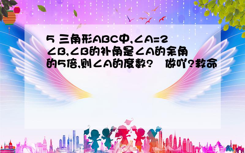 5 三角形ABC中,∠A=2∠B,∠B的补角是∠A的余角的5倍,则∠A的度数?奌做吖?救命