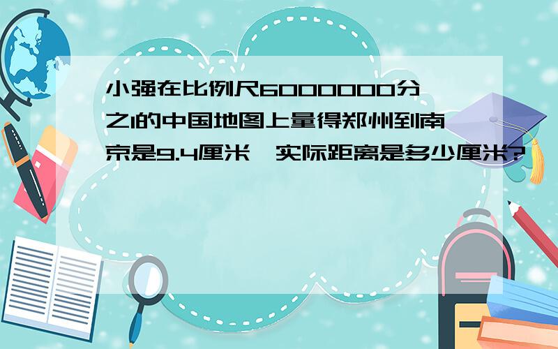 小强在比例尺6000000分之1的中国地图上量得郑州到南京是9.4厘米,实际距离是多少厘米?