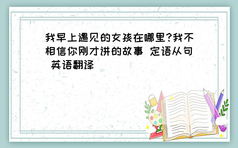 我早上遇见的女孩在哪里?我不相信你刚才讲的故事 定语从句 英语翻译