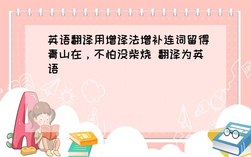 英语翻译用增译法增补连词留得青山在，不怕没柴烧 翻译为英语