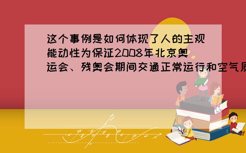 这个事例是如何体现了人的主观能动性为保证2008年北京奥运会、残奥会期间交通正常运行和空气质量良好,履行申办奥运会时的承诺,北京市政府、公安部、交通运输部和环境保护部在科学研