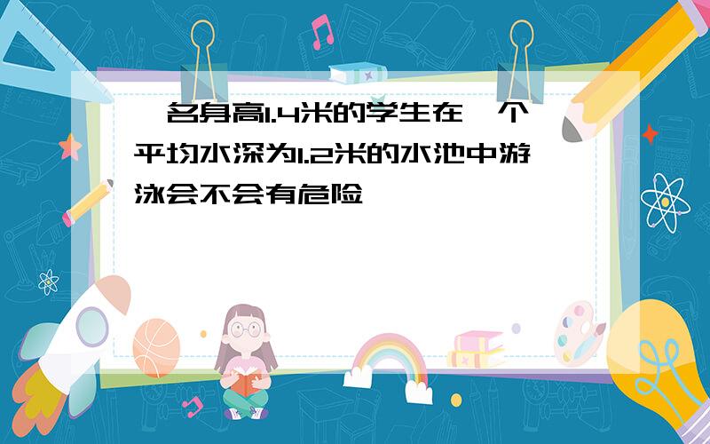 一名身高1.4米的学生在一个平均水深为1.2米的水池中游泳会不会有危险