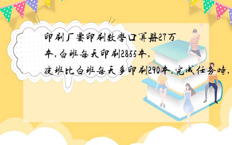 印刷厂要印刷数学口算册27万本,白班每天印刷2855本,夜班比白班每天多印刷290本.完成任务时,白班比夜班急