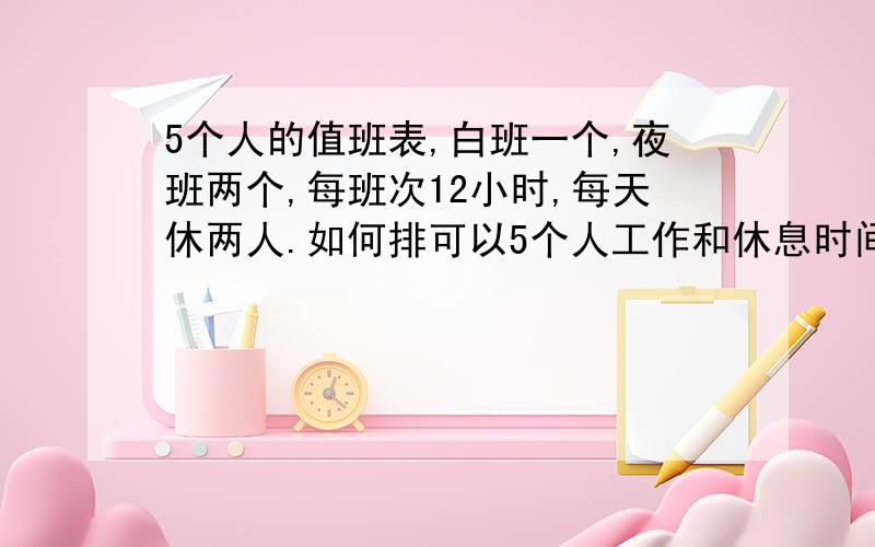 5个人的值班表,白班一个,夜班两个,每班次12小时,每天休两人.如何排可以5个人工作和休息时间一样多?并且休息的时间越多越好,可以循环的.如果白班每天都一个人不好排，可以某天白班两个