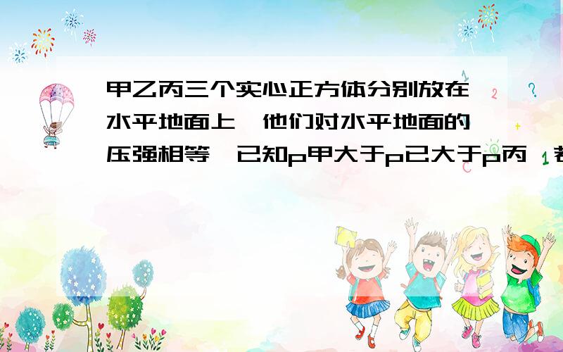 甲乙丙三个实心正方体分别放在水平地面上,他们对水平地面的压强相等,已知p甲大于p已大于p丙,若在甲乙丙三个正方体上分别放一个质量相等的铁块,则三个正方体对水平地面的压强大小关系