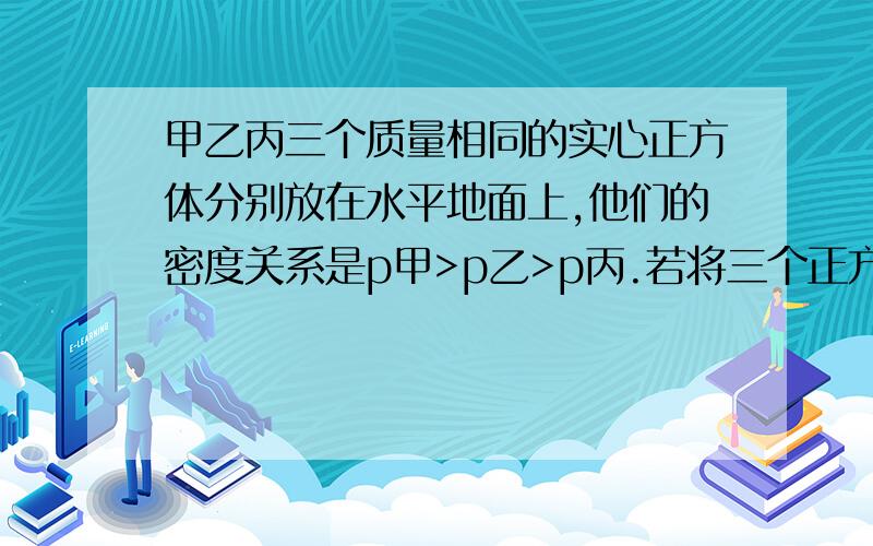 甲乙丙三个质量相同的实心正方体分别放在水平地面上,他们的密度关系是p甲>p乙>p丙.若将三个正方体均沿水平方向按相同比例切去一部分后,则剩余部分对地面的压强P甲、P乙、P丙的大小关