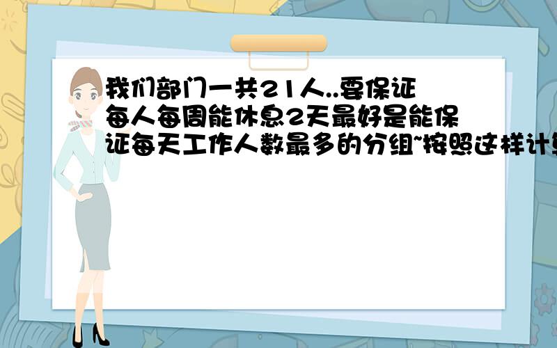 我们部门一共21人..要保证每人每周能休息2天最好是能保证每天工作人数最多的分组~按照这样计算的话除去清明节的房价,这个月每人应该上21天班.但是其中有2人要上23天,一人要上22天...有2