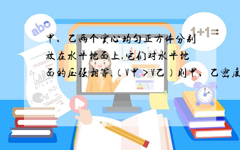 甲、乙两个实心均匀正方体分别放在水平地面上,它们对水平地面的压强相等.（V甲＞V乙）则甲、乙密度p甲___p乙,若在两个正方体上部,沿水平方向分别截去相同高度的部分,则剩余部分对水平