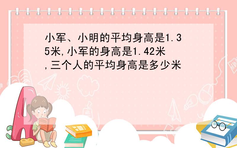 小军、小明的平均身高是1.35米,小军的身高是1.42米,三个人的平均身高是多少米