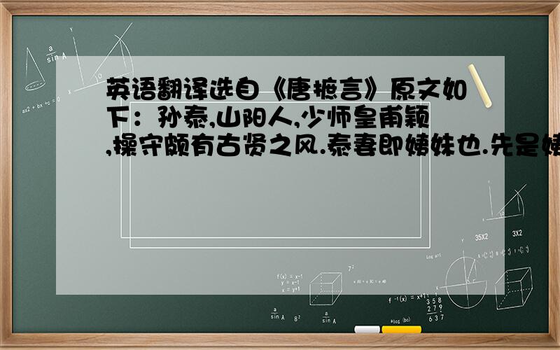 英语翻译选自《唐摭言》原文如下：孙泰,山阳人,少师皇甫颖,操守颇有古贤之风.泰妻即姨妹也.先是姨老矣,以二子为托,曰：“其长损一目,汝可娶其女弟.”姨卒,泰娶其姊.或诘之,泰曰：“其