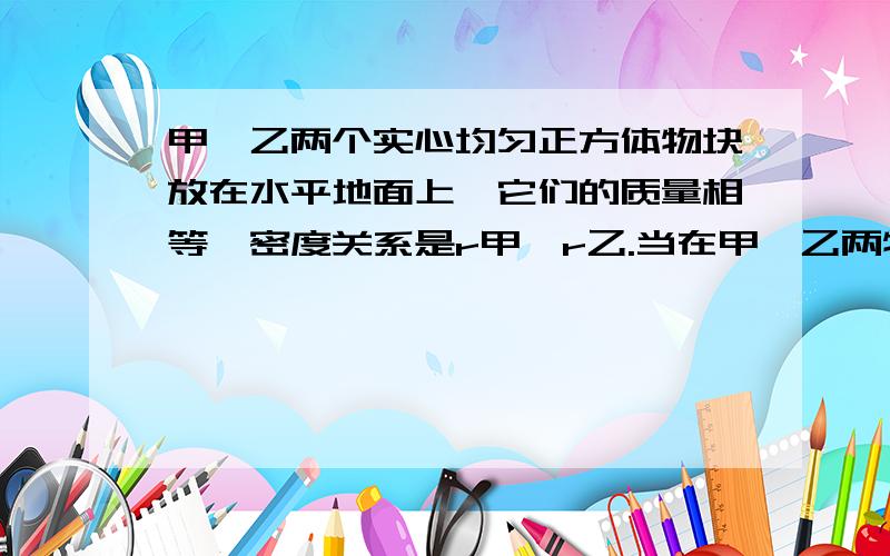 甲、乙两个实心均匀正方体物块放在水平地面上,它们的质量相等,密度关系是r甲＞r乙.当在甲、乙两物块上,分别放重为G1、G2的物体时,甲、乙两物块对水平地面的压强相等；当对甲、乙两物